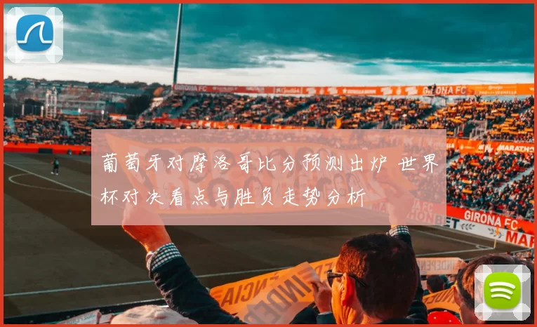 葡萄牙对摩洛哥比分预测出炉 世界杯对决看点与胜负走势分析