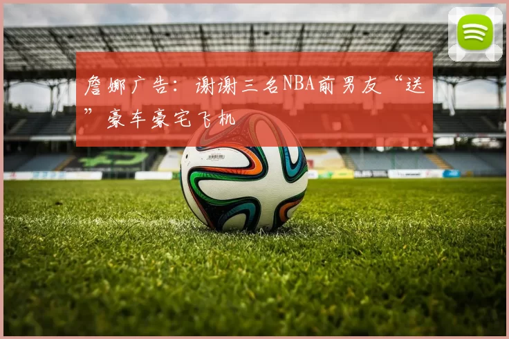 詹娜广告：谢谢三名NBA前男友“送”豪车豪宅飞机