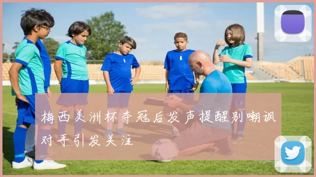 梅西美洲杯夺冠后发声提醒别嘲讽对手引发关注