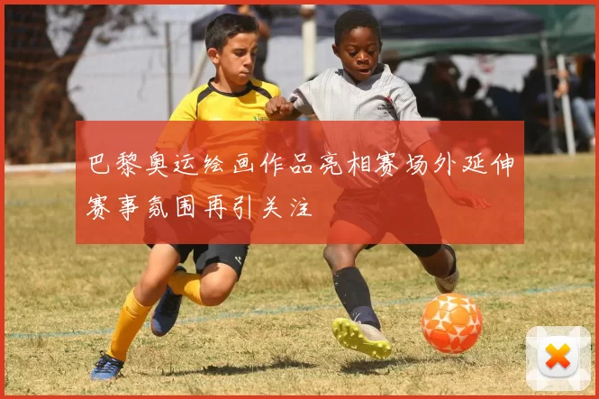 巴黎奥运绘画作品亮相赛场外延伸赛事氛围再引关注