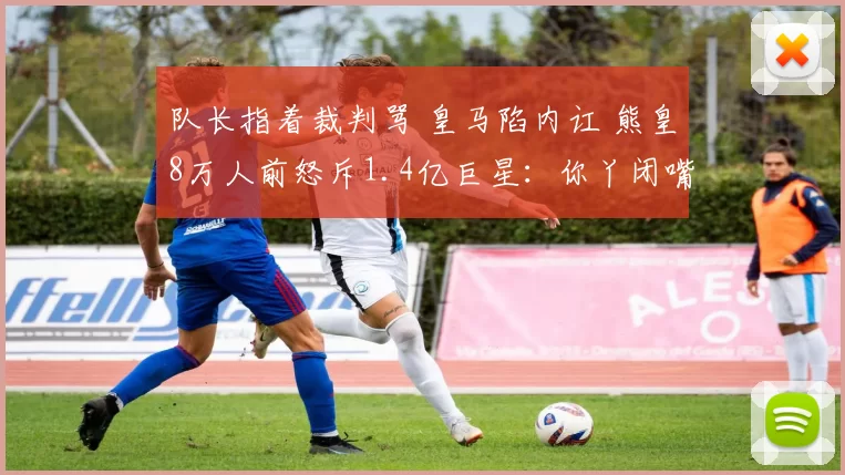 队长指着裁判骂 皇马陷内讧 熊皇8万人前怒斥1.4亿巨星：你丫闭嘴