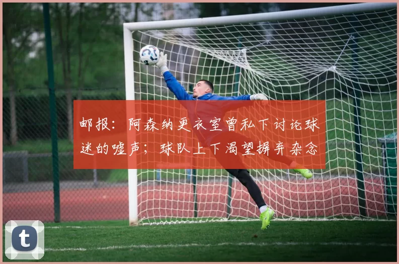 邮报：阿森纳更衣室曾私下讨论球迷的嘘声；球队上下渴望摒弃杂念