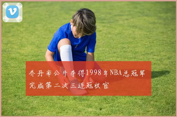 乔丹率公牛夺得1998年NBA总冠军 完成第二次三连冠收官