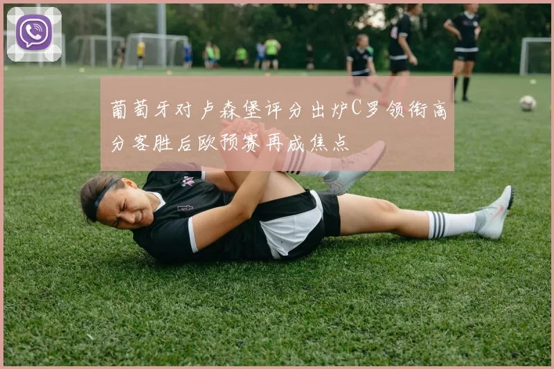 葡萄牙对卢森堡评分出炉C罗领衔高分客胜后欧预赛再成焦点