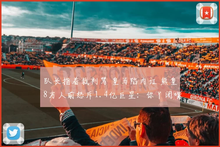 队长指着裁判骂 皇马陷内讧 熊皇8万人前怒斥1.4亿巨星：你丫闭嘴