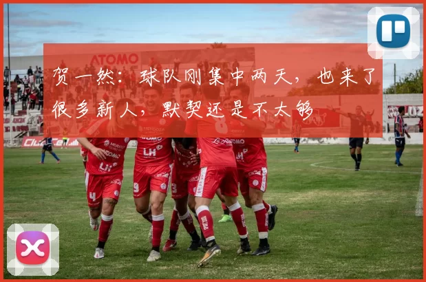 贺一然:球队刚集中两天,也来了很多新人,默契还是不太够