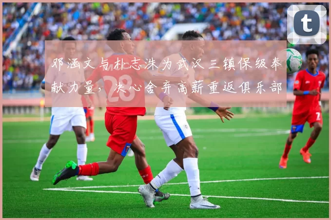 邓涵文与朴志洙为武汉三镇保级奉献力量,决心舍弃高薪重返俱乐部_邓卓翔_比赛_主教练
