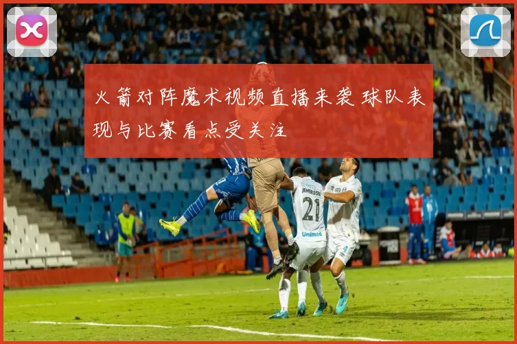 火箭对阵魔术视频直播来袭 球队表现与比赛看点受关注