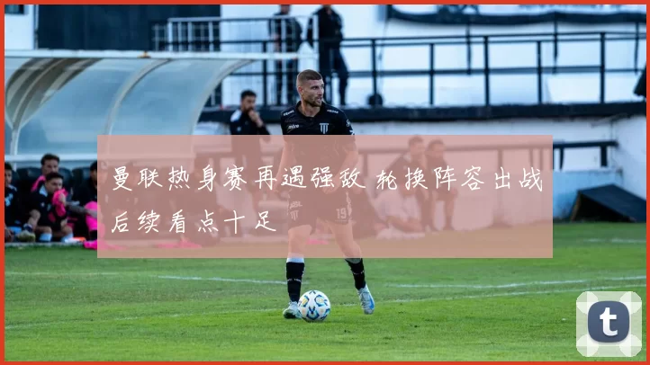 曼联热身赛再遇强敌 轮换阵容出战后续看点十足