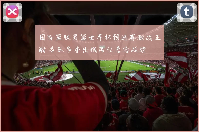 国际篮联男篮世界杯预选赛激战正酣 各队争夺出线席位悬念延续