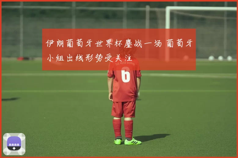 伊朗葡萄牙世界杯鏖战一场 葡萄牙小组出线形势受关注