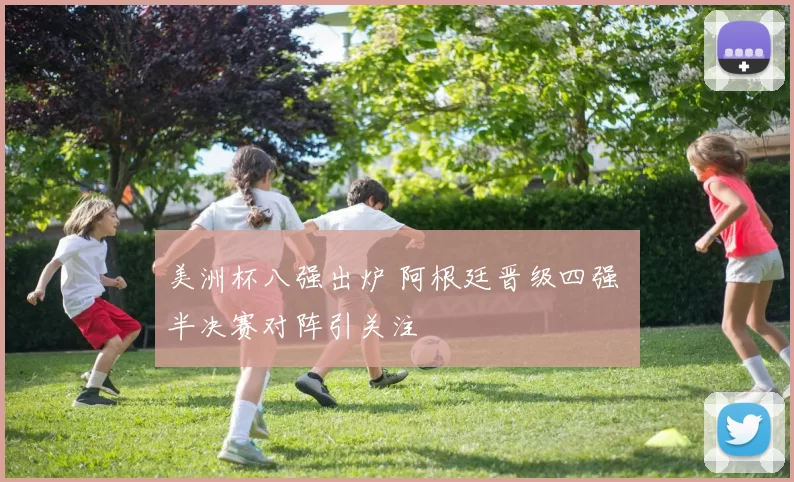 美洲杯八强出炉 阿根廷晋级四强 半决赛对阵引关注