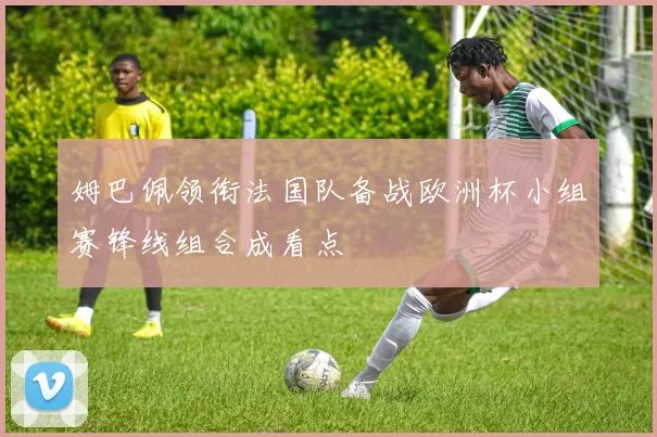 姆巴佩领衔法国队备战欧洲杯小组赛锋线组合成看点