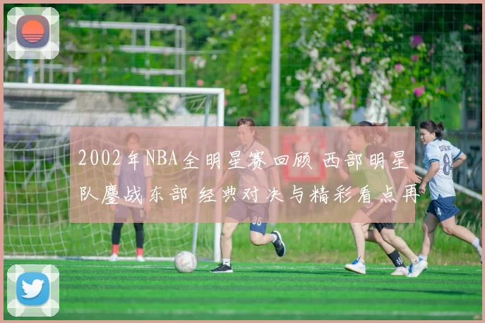 2002年NBA全明星赛回顾 西部明星队鏖战东部 经典对决与精彩看点再现