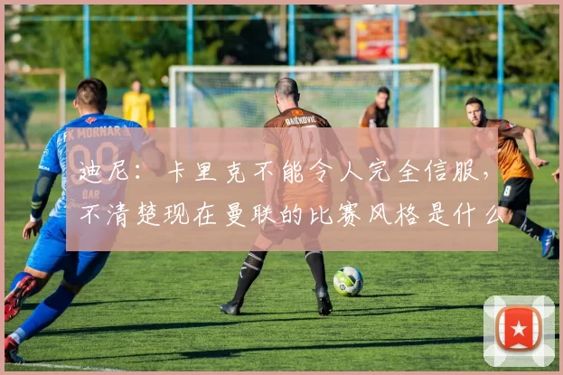 迪尼：卡里克不能令人完全信服，不清楚现在曼联的比赛风格是什么