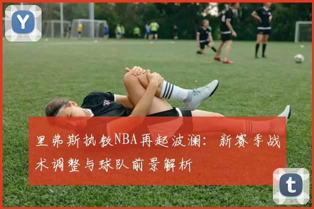 里弗斯执教NBA再起波澜:新赛季战术调整与球队前景解析