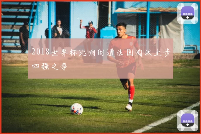 2018世界杯比利时遭法国淘汰止步四强之争