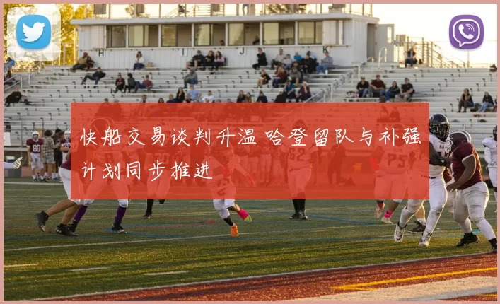 快船交易谈判升温 哈登留队与补强计划同步推进