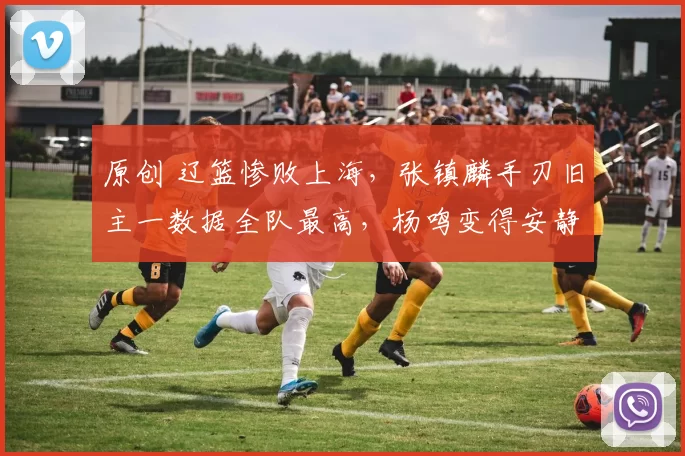 原创 辽篮惨败上海，张镇麟手刃旧主一数据全队最高，杨鸣变得安静了