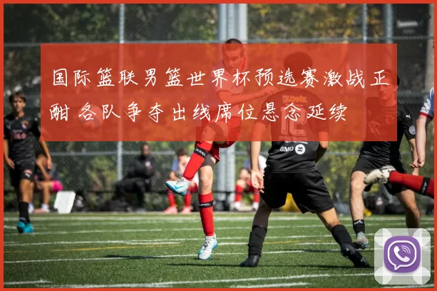 国际篮联男篮世界杯预选赛激战正酣 各队争夺出线席位悬念延续