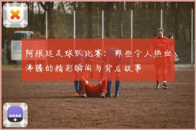 阿根廷足球队比赛:那些令人热血沸腾的精彩瞬间与背后故事