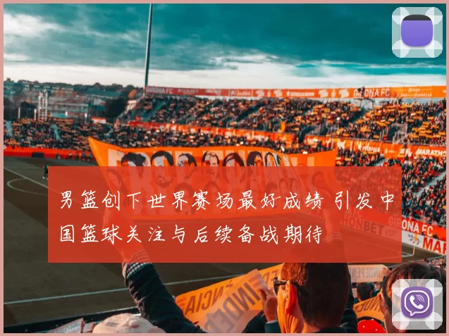 男篮创下世界赛场最好成绩 引发中国篮球关注与后续备战期待