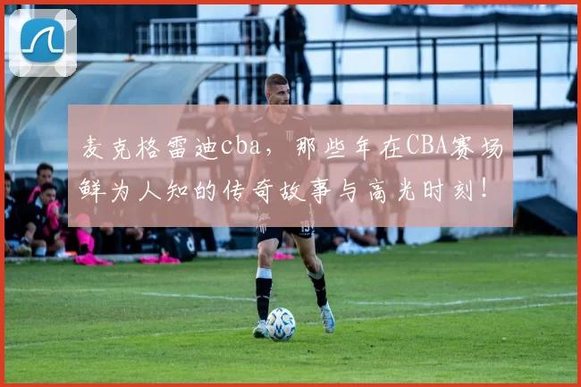 麦克格雷迪cba,那些年在CBA赛场鲜为人知的传奇故事与高光时刻!