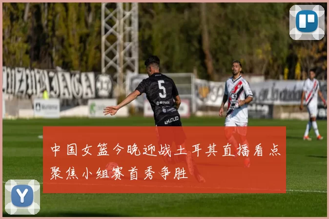 中国女篮今晚迎战土耳其直播看点聚焦小组赛首秀争胜