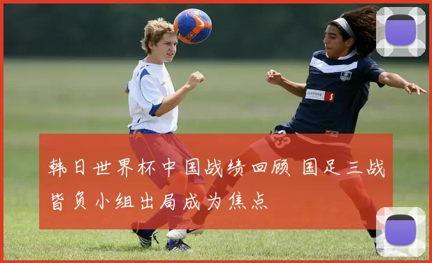 韩日世界杯中国战绩回顾 国足三战皆负小组出局成为焦点