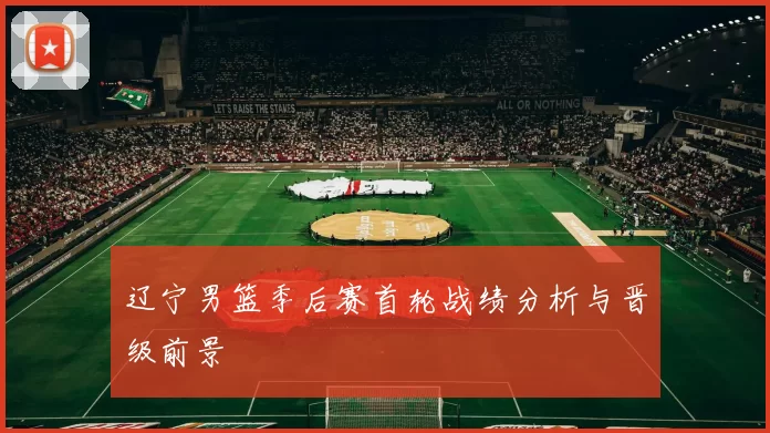 辽宁男篮季后赛首轮战绩分析与晋级前景