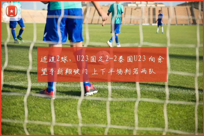 连追2球,U23国足2-2泰国U23 向余望李新翔破门 上下半场判若两队