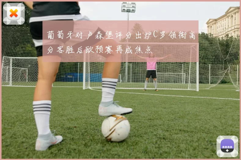 葡萄牙对卢森堡评分出炉C罗领衔高分客胜后欧预赛再成焦点