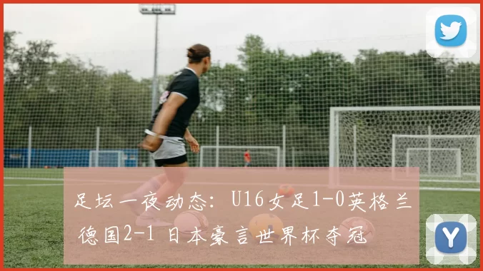 足坛一夜动态：U16女足1-0英格兰 德国2-1 日本豪言世界杯夺冠