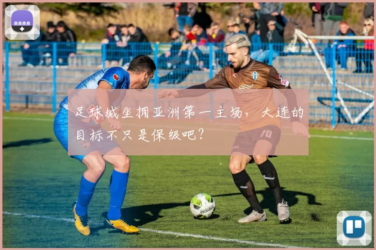 足球城坐拥亚洲第一主场，大连的目标不只是保级吧？