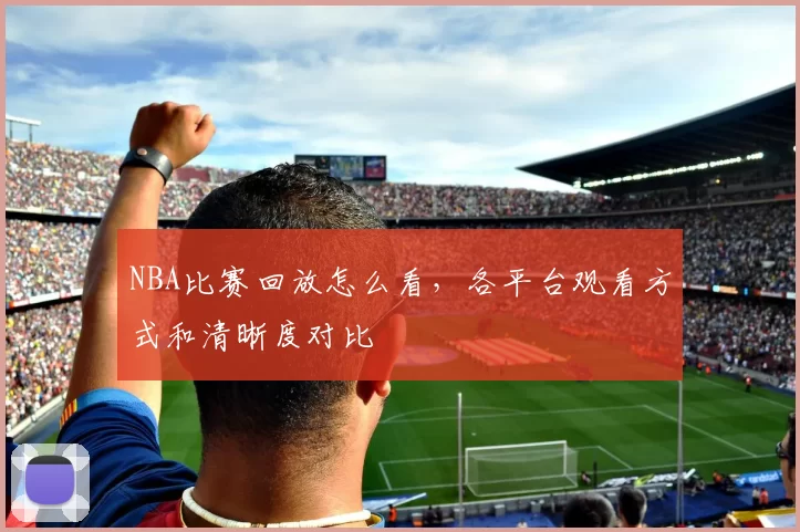 NBA比赛回放怎么看，各平台观看方式和清晰度对比