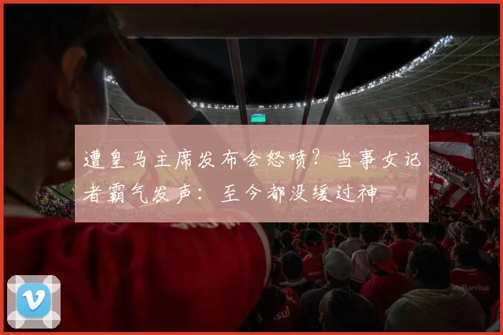 遭皇马主席发布会怒喷？当事女记者霸气发声：至今都没缓过神