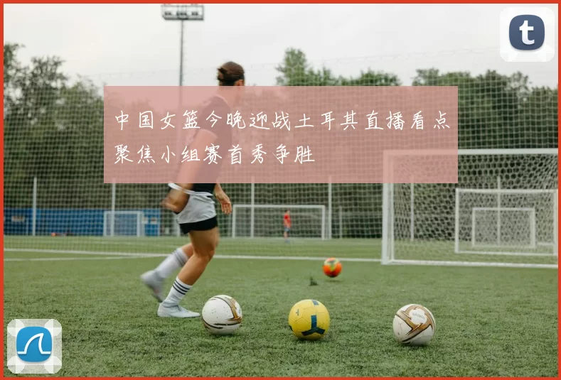 中国女篮今晚迎战土耳其直播看点聚焦小组赛首秀争胜