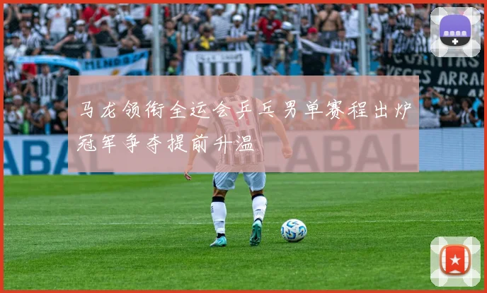 马龙领衔全运会乒乓男单赛程出炉冠军争夺提前升温