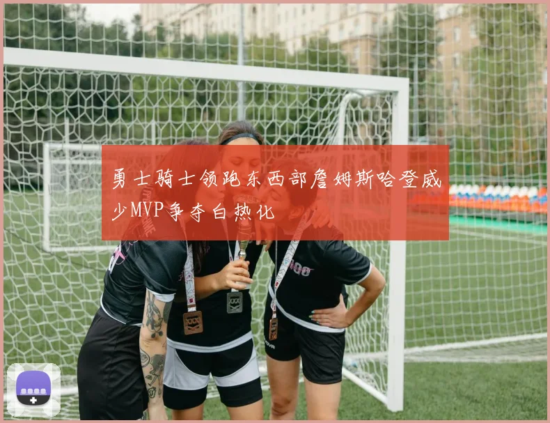 勇士骑士领跑东西部詹姆斯哈登威少MVP争夺白热化
