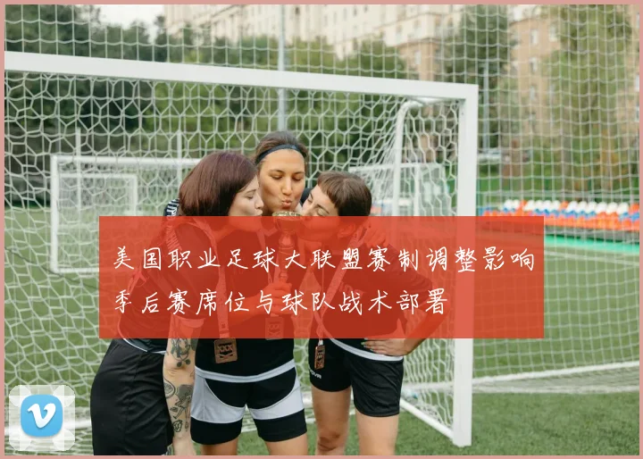 美国职业足球大联盟赛制调整影响季后赛席位与球队战术部署