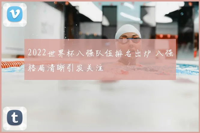 2022世界杯八强队伍排名出炉 八强格局清晰引发关注
