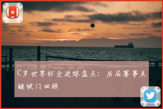 C罗世界杯全进球盘点：历届赛事关键破门回顾