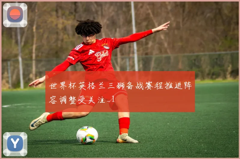 世界杯英格兰三狮备战赛程推进阵容调整受关注_1