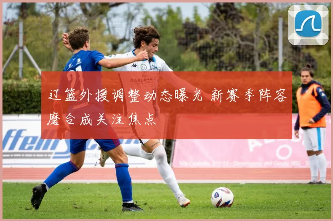 辽篮外援调整动态曝光 新赛季阵容磨合成关注焦点