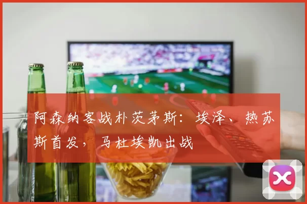 阿森纳客战朴茨茅斯:埃泽、热苏斯首发,马杜埃凯出战