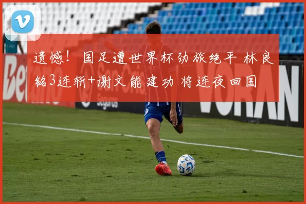 遗憾！国足遭世界杯劲旅绝平 林良铭3连斩+谢文能建功 将连夜回国