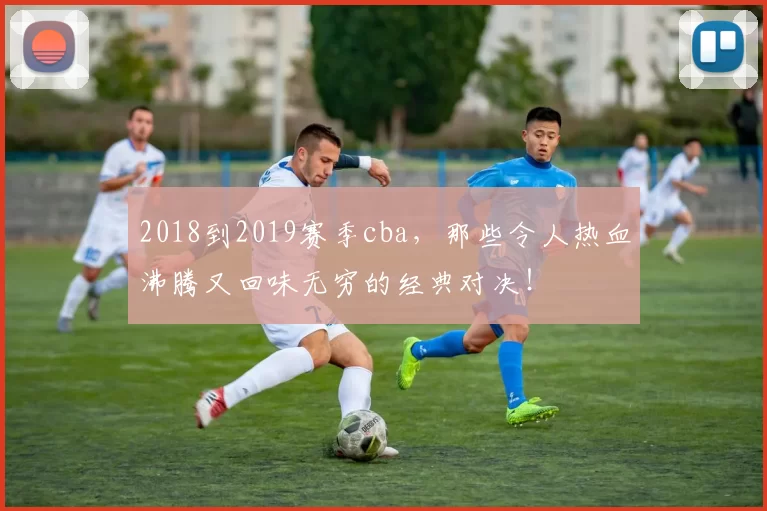 2018到2019赛季cba，那些令人热血沸腾又回味无穷的经典对决！