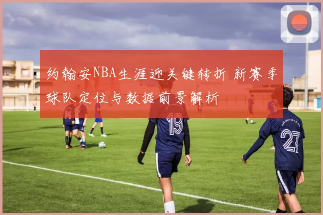 约翰安NBA生涯迎关键转折 新赛季球队定位与数据前景解析