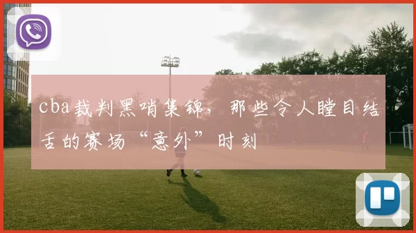 cba裁判黑哨集锦,那些令人瞠目结舌的赛场“意外”时刻
