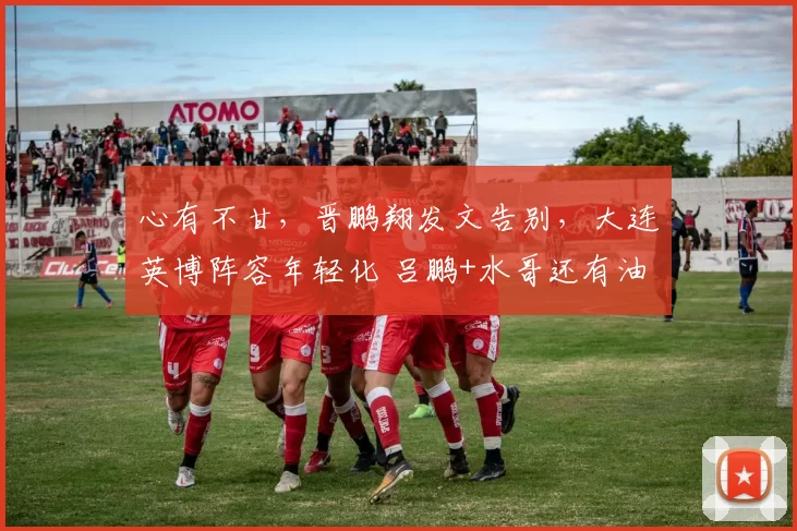 心有不甘,晋鹏翔发文告别,大连英博阵容年轻化 吕鹏+水哥还有油